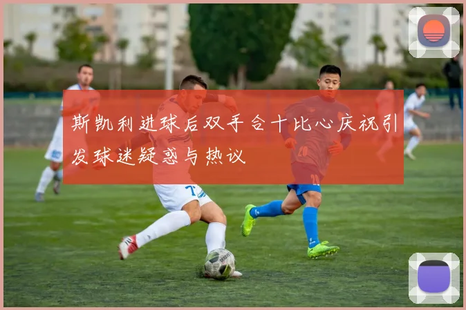 斯凯利进球后双手合十比心庆祝引发球迷疑惑与热议