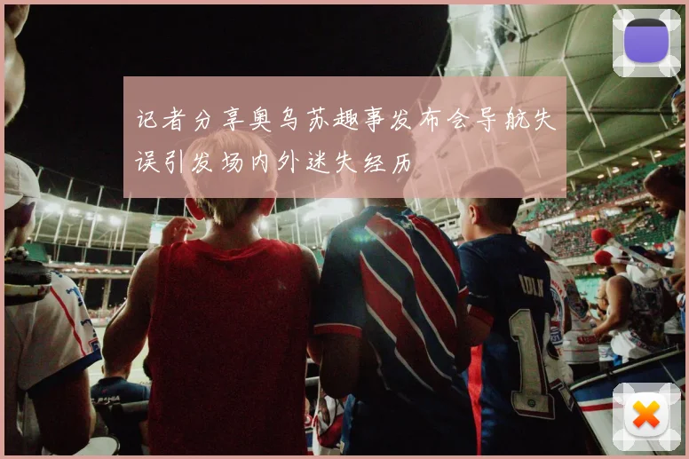 记者分享奥乌苏趣事发布会导航失误引发场内外迷失经历