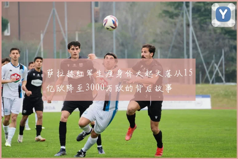 萨拉赫红军生涯身价大起大落从15亿欧降至3000万欧的背后故事