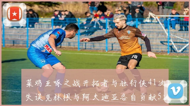菜鸡互啄之战开拓者与独行侠41次失误克林根与阿夫迪亚各自贡献5次失误