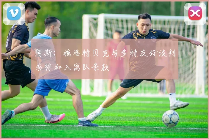 阿斯：施洛特贝克与多特友好谈判或将加入离队条款