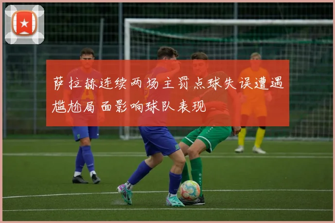萨拉赫连续两场主罚点球失误遭遇尴尬局面影响球队表现