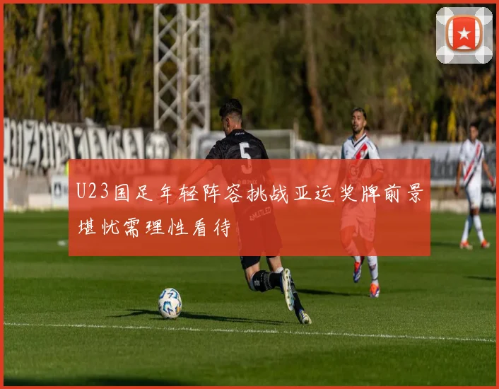 U23国足年轻阵容挑战亚运奖牌前景堪忧需理性看待