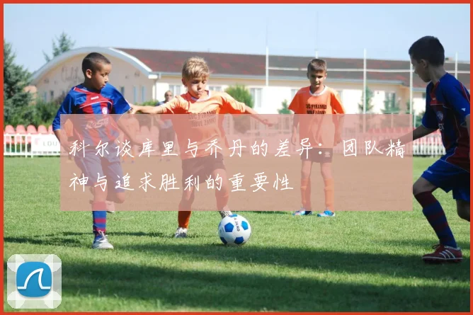 科尔谈库里与乔丹的差异：团队精神与追求胜利的重要性