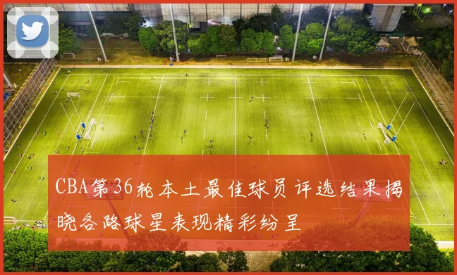 CBA第36轮本土最佳球员评选结果揭晓各路球星表现精彩纷呈