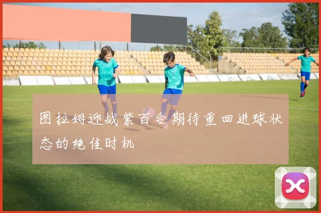 图拉姆迎战紫百合期待重回进球状态的绝佳时机