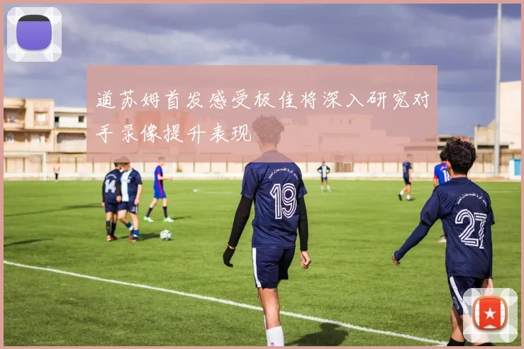 道苏姆首发感受极佳将深入研究对手录像提升表现