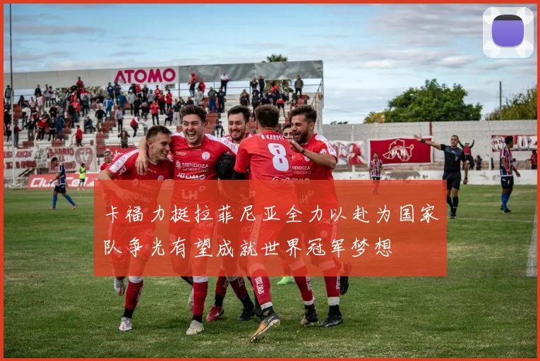 卡福力挺拉菲尼亚全力以赴为国家队争光有望成就世界冠军梦想