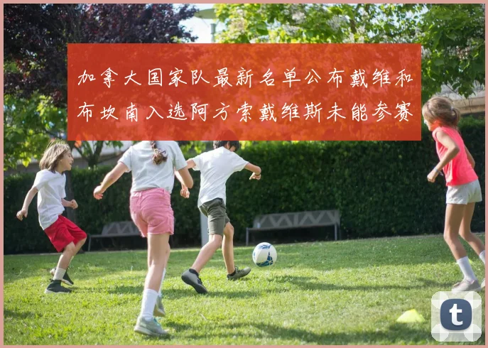 加拿大国家队最新名单公布戴维和布坎南入选阿方索戴维斯未能参赛