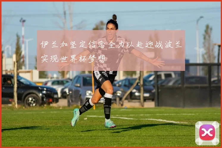 伊兰加坚定信念全力以赴迎战波兰实现世界杯梦想